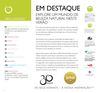 2014
4
EXPLORE UM MUNDO DE
BELEZA NATURAL NESTE
VERÃO
É nos dias vibrantes de verão que a natureza começa realmente
a revelar todo o seu esplendor, o que faz com que seja a estação
do ano ideal para desfrutar de atividades ao ar livre e de todos
os tesouros sensoriais.
No entanto, como qualquer conhecedor de beleza sabe, a
natureza não se limita aos piqueniques, aos passeios pelo parque
ou aos dias de praia.As diversas plantas enriquecedoras têm um
potencial ilimitado de rejuvenescimento e nutrição, para além de
mimarem os seus sentidos ao máximo.
Neste verão, porque não deixar a Mãe Natureza fazer o que faz
melhor enquanto você relaxa e aproveita os seus benefícios?
Neste catálogo, irá encontrar produtos perfeitos para o verão,
produtos que irão enriquecer a sua vida com uma beleza natural
e revigorante. Uma coleção de produtos com texturas leves,
a energia de que necessita de forma a tirar o máximo partido do
verão e sentir-se no seu melhor.
EM DESTAQUE
OS SEUS SONHOS – A NOSSA INSPIRAÇÃO TM
NESTE CATÁLOGO:
Para saber mais sobre a política
bem-estar dos animais, por
Através da nossa colaboração
com a Rainforest Alliance,
garantimos que todo o papel
nos nossos catálogos é
de forma sustentável.
fazer parte da Associação de
nosso compromisso de manter
sempre a mais elevada ética
http://www.facebook.com/
Acreditamos de tal forma na
qualidade dos nossos produtos
que damos uma garantia 100%
satisfação.Caso
não esteja totalmente satisfeito
com o seu produto, poderá
devolvê-lo no prazo de 30 dias
e devolveremos a totalidade do
dinheiro.
06 ABRACE A BELEZA NATURAL
Descubra produtos da natureza para
transformar a sua experiência de
beleza.
26 MAQUILHAGEM
50 JOVEM
58 ACESSÓRIOS
62 FRAGRÂNCIAS
70 PARA ELE
78 CUIDADOS DO ROSTO
94 WELLNESS
100 CUIDADOS DO CORPO E
CAPILARES
114 PROMOÇÕES
Produtos JUMBO a preços
excelentes, e ainda a oportunidade
de criar o seu próprio conjunto de
verão!
 