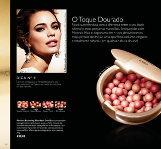 21632
Natural Radiance
21633
Natural Bronze
23763
Natural Peach
24160
Dark Bronze
23763N
a
tural Peach
40
OToque Dourado
Ficará surpreendida com a diferença entre o seu blush
normal e estas pequenas maravilhas. Enriquecidas com
Minerais Mica e disponíveis em 4 tons deslumbrantes,
estas pérolas dar-lhe-ão uma aparência radiante, elegante
e totalmente natural - em qualquer altura do ano!
DICA Nº 1:
Com um pincel, passe as Pérolas Bronzing no seu
tom preferido, 1 ou 2 vezes, nas maçãs do rosto para
um look radiante.
Pérolas Bronzing Giordani Gold Basta uma simples
passagem com o pincel para que a perfeita mistura das
micropérolas ofereçam à sua pele um brilho natural e um
acabamento impecável. Enriquecidas com os preciosos
minerais Mica e Sílica para uma aparência mais radiante.
25 g.
€29,00
AModeloestáausar:PérolasBronzingGiordaniGold23763NaturalPeach.
 