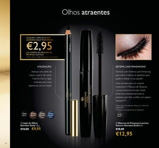 31151
Black
31401
Black
31402
Brown
31403
Charcoal
Grey
31404
Midnight
Blue
31401Black
42
ባ Máscara de Pestanas Luscious
Volume Giordani Gold 8 ml.
€18,00
€12,95
ቢ Lápis de Olhos
Giordani Gold 1,8 g.
€14,00 €9,95
Olhos atraentes
Fórmula com Sistema Lash Enhancing
que nutre e reforça as pestanas para
ajudar a reduzir a sua queda*.
Uma camada para um volume
impecável.A Máscara de Pestanas
LusciousVolume Giordani Gold
preenche instantaneamente as
pestanas sem lhes conferir um aspeto
"pesado"**.
SISTEMA LASH ENHANCING
**Testado num painel de 64 mulheres
*Com base em estudos clínicos e in vitro do
ingrediente
UTILIZAÇÃO:
AADQUUUUIRRRRAAAA 11 LLÁÁÁPISPIP SS DDDDEEEE OOOOOOLLLHHHHHOOOSS
GGIORDDDDAAAANNNNII GGGOOLLLDDDDD*** PPPOOOOOORRRR AAAAAPPPENAEENANASS
NNA COOOOMMMMMPPRRRAAA DDAAA MMMMMMÁÁÁÁÁSSSCCCCCAAAARRRRRAAAA DEDEE
PPESTAAANAAAAASAS LLLUUSSCIOCIOCIC OOOOUUUUSSS
*DDeveraaa inddddicacarrr oo ccóódigodigoigg ddoooo lááápppisss qquueee pppreteetennddeeee aaadddqqquuuuirir
ቢ
ባ
Aplique uma série de
traços a partir do canto
interno. Com o lápis
inclinado para mais
espessura, una os traços.
 