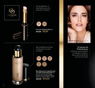 31367
Medium
31366
Light
31802
Porcelain
31803
Light
Rose
31804
Light
Ivory
31805
Rose
Beige
31806
Natural
Beige
44
Corretor Giordani Gold 2 g.
€15,00 €9,95
Cobre totalmente as
imperfeições para uma
pele jovem e fabulosa
O extrato de
Trufas-brancas
uniformiza, suaviza, equilibra
a hidratação e revigora a
pele, proporcionando-lhe
uma tez mais bonita!
Base revitalizante de longa
duração para uma pele
imaculada
Base Mineral de Longa Duração
com SPF 15 Giordani Gold Uma
base de cobertura total de longa
duração, com revitalizantes Minerais
Vulcânicos italianos e SPF 15. 30 ml.
€22,00 €14,95
A Modelo está a usar: Bases de Cor Age
Defying Giordani Gold 21621 Porcelain.
 