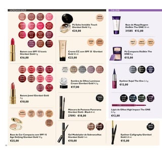 30988
Light
30989
Natural
27093
Black
30772
Black
26896
Rose
Ivory
26895
Light
Ivory
26894
Porcelain
26897
Natural
Beige
26898
Amber
Beige
22744
Dusky
Nude
22746
Pink
Secret
22748
Rose
Blossom
22749
Cerise
Pink
22752
Warm
Coral
31376
Beige
Suede
31377
Pink
Delicacy
31378
Frosted
Rose
31379
Violet
Dawn
31380
Red
Attraction
31431
Brown
31430
Blonde
30556
Natural
30992
Frosted
White
30993
Gold
Sparkle
30994
Shimmering
Grey
30995
Crystal
Taupe
30996
Bronzed
Burgundy
30445
Satin
Beige
30446
Creamy
Nude
30447
Pink
Nude
30448
Pearly
Pink
30449
Rose
Petal
30450
Peach
Pink
30451
Lucent
Pink
30452
Raspberry
Blush
30453
Fuchsia
Divine
30454
True
Red
30455
Red
Fatale
30456
Muted
Plum
30457
Lavender
Lustre
30458
Copper
Shine
30459
Cherry
Love
31186
Smoky
Charcoal
31187
Carbon
Black
31188
Midnight
Blue
31559
Amazon
Green
31560
Deep
Plum
31557
Onyx
Black
31558
Midnight
Blue
30612
Light
30613
Medium
30614
Dark
48
Sombra de Olhos Luminous
Cream Giordani Gold 4,5 g.
€17,00
Creme CC com SPF 35 Giordani
Gold 40 ml.
€23,00
Eyeliner Calligraphy Giordani
Gold 0,8 ml.
€15,00
Base de Cor Compacta com SPF 15
Age Defying Giordani Gold 10 g.
€25,00
Batons Jewel Giordani Gold
4 g.
€18,00
Gel Modelador de Sobrancelhas
Giordani Gold 4 ml.
€10,00
Pó Solto Invisible Touch
Giordani Gold 10 g.
€24,00
Batom com SPF 15 Iconic
Giordani Gold 4 g.
€16,00
Máscara de Pestanas Panorama
Giordani Gold - Black 8 ml.
27093 €18,00
Eyeliner Kajal The One 2,5 g.
€12,00
Base de Maquilhagem
IlluSkin The ONE 30 ml.
31585 €12,00
Lápis de Olhos High Impact The ONE
0,3 g.
€12,00
Pó Compacto IlluSkin The
ONE 8 g.
€15,00
GIORDANI GOLD THE ONE
 