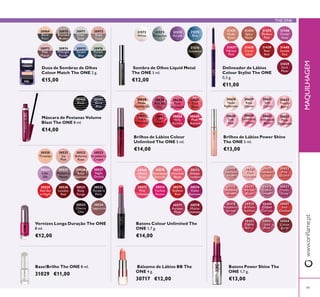 30520
Tiramisu
30523
Strawberry
Cream
30526
Rose
Diamond
30521
Ice
Pink
30524
Lilac
Silk
30527
Night
Orchid
30525
Mulberry
Mauve
30533
Cherry
Chic
30522
Ballerina
Rose
30534
Cappuccino
30529
Red Sky
at Night
30530
London
Red
30531
Ruby
Rouge
30532
Purple in
Paris
31572
White
31573
Turquoise
31574
Purple
31575
Blue
31576
Gunmetal
30569
Rose
30570
Rosewood
Eternity
30571
Absolute
Blush
30572
Always
Cranberry
30573
Pink
Unlimited
30574
Fuchsia
Excess
30575
Endless
Red
30576
Violet
Extreme
30577
Forever
Plum
30578
Mocha
Intensity
30638
Nude
30639
Pink All
Day
30640
Rose
Unlimited
30641
True
Blush
30642
Peach
Evermore
30643
Pink
Boost
30644
Very
Fuchsia
30645
Plum
Beyond
30430
Lustrous
Nude
30431
Pink
Hypnotic
30432
Rosewood
Gloss
30433
Pink
Dazzle
30434
Glistening
Rose
30435
Vibrant
Blush
30436
Clover
Haze
30437
Violet
Shine
30438
Raspberry
Sorbet
30439
Brilliant
Fuchsia
30440
Glazed
Currant
30441
Red
Ovation
30442
Trendy
Berry
30443
Sexy
Plum
30444
Cocoa
Burst
30969
Black
Pearl
30970
Bronzed
Brown
30971
Silver
Grey
30972
Rose
Taupe
30973
Pink
Mauve
30974
Midnight
Purple
30975
Denim
Blue
30976
Forest
Green
30628
Nude
30629
Rose
Glacier
30631
Soft
Coral
30633
Trendy
Berry
30630
Soft
Pink
30634
Luminous
Violet
30632
Iridescent
Blush
30635
Plum
Dimension
30460
Black
30461
Black
Blue
31433
Nude
Rose
31434
Spicy
Nude
31435
Perfect
Pink
31436
Clover
Haze
31437
Vibrant
Pink
31438
Coral
Ideal
31439
Real
Red
31440
Smoke
Red
31829
Dark
Plum
49
MAQUILHAGEM
Vernizes Longa Duração The ONE
8 ml.
€12,00
Sombra de Olhos Liquid Metal
The ONE 5 ml.
€12,00
Base/Brilho The ONE 8 ml.
31029 €11,00
Batons Colour Unlimited The
ONE 1,7 g.
€14,00
Brilhos de Lábios Colour
Unlimited The ONE 5 ml.
€14,00
Batons Power Shine The
ONE 1,7 g.
€13,00
Duos de Sombras de Olhos
Colour Match The ONE 2 g.
€15,00
Brilhos de Lábios Power Shine
The ONE 5 ml.
€13,00
Bálsamo de Lábios BB The
ONE 4 g.
30717 €12,00
Delineador de Lábios
Colour Stylist The ONE
0,3 g.
€11,00
Máscara de Pestanas Volume
Blast The ONE 8 ml.
€14,00
THE ONE
 