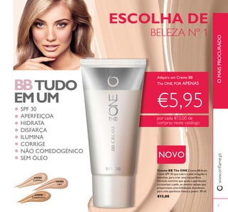 476989
Light
476990
31596Medium
476988
31594Fair
5
BBTUDO
EMUM
ESCOLHA DE
BELEZA Nº 1
Adquira um Creme BB
The ONE, POR APENAS
€5,95
por cada €15,00 de
compras neste catálogo
SPF 30
APERFEIÇOA
HIDRATA
DISFARÇA
ILUMINA
CORRIGE
NÃO COMEDOGÉNICO
SEM ÓLEO
Creme BB The ONE Creme BB 8 em
1 com SPF 30 que cobre a pele irregular e
manchas, para criar uma tez perfeita.
Fórmula nutritiva que ajuda a aperfeiçoar
e a suavizar a pele, ao mesmo tempo que
proporciona uma hidratação duradoura
para uma aparência fresca e jovem. 30 ml.
€15,00
OMAISPROCURADO
NOVO
 
