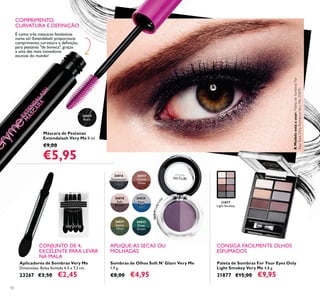 26024
Black
26816
Downtown
Grey
26817
Cocoa
Glaze
26818
Soft
Brown
26820
Aqua
Blue
26821
Sweet
Olive
26822
Deep
Green
26819LadyLila
c
31877
Light Smokey
50
Aplicadores de Sombras Very Me
Dimensões: Bolsa fechada 4,5 x 7,2 cm.
23267 €3,50 €2,45
Paleta de Sombras For Your Eyes Only
Light Smokey Very Me 4,8 g.
31877 €15,00 €9,95
Máscara de Pestanas
Extendalash Very Me 8 ml.
€9,00
€5,95
Sombras de Olhos Soft N' Glam Very Me
1,9 g.
€8,00 €4,95
APLIQUE-AS SECAS OU
MOLHADAS
COMPRIMENTO,
CURVATURA E DEFINIÇÃO
É como três máscaras fantásticas
numa só! Extendalash proporciona
a uma das mais inovadoras
escovas do mundo!
CONJUNTO DE 4,
EXCELENTE PARA LEVAR
NA MALA
CONSIGA FACILMENTE OLHOS
ESFUMADOS
AModeloestáausar:PaletadeSombrasFor
YourEyesOnlyRomanceVeryMe31879.
 