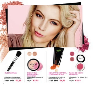 20531
Matte
light
20532
Matte
latte
24350
Pretty
Pink
24351
Sweet
Coral
52
Pó Compacto No Time for
Shine 9 g.
€9,00 €5,95
Blush Cherry My Cheeks Very
Me 2 g.
€9,00 €5,95
Pincel para Blush Very Me
Dimensões: comprimento 10,7 cm.
24897 €5,00 €2,95
Creme Corporal Peach Me
Perfect Very Me 150 ml.
24267 €9,00 €4,95
PELOS NATURAIS DEIXA A PELE
PERFEITAMENTE
MATIFICADA
HIDRATANTE CORPORAL
QUE ILUMINA A PELE
MAÇÃS DO ROSTO
RADIANTES
AModeloestáausar:PócomSPF10
PeachMePerfectVeryMe31892Clear.
 