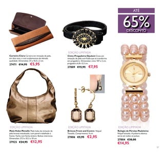 57
Relógio de Pérolas Madeleine
Níquel testado. A pulseira elástica
serve em todos os pulsos.
27884 €38,00
€14,95
Cinto-Pregadeira Opulent Cinto em
em pregadeira. Dimensões: cinto 107 x 2 cm;
pregadeira 6,8 x 5,5 cm.
27889 €15,95 €7,95
Mala Hobo Metallic Mala hobo de imitação de
pele bronze metalizado, com painel trabalhado à
Dimensões: 27,5 x 32,5 x 10 cm.
27925 €24,95 €12,95
Carteira Clara Carteira em imitação de pele,
em dois tons, e com acabamentos de elevada
qualidade. Dimensões: 21 x 10,5 x 2 cm.
27471 €14,95 €5,95
Brincos Front and Centre Níquel
Testado. Comprimento: 4 cm.
27806 €5,95 €2,95
EDIÇÃO LIMITADA
EDIÇÃO LIMITADA EDIÇÃO LIMITADA EDIÇÃO LIMITADA
ATÉ
65%DESCONTO
 