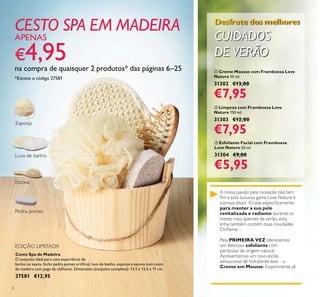 6
ቢ Creme Mousse com Framboesa Love
Nature 50 ml.
31302 €13,00
€7,95
ቤ Esfoliante Facial com Framboesa
Love Nature 50 ml.
31304 €9,00
€5,95
ባ Limpeza com Framboesa Love
Nature 150 ml.
31303 €12,00
€7,95
A nossa paixão pela inovação não tem
para manter a sua pele
revitalizada e radiante
Pela PRIMEIRA VEZ
esfoliante
Creme em Mousse
Desfrute dos melhores
CUIDADOS
DE VERÃO
Cesto Spa de Madeira
O conjunto ideal para uma experiência de
27581 €12,95
CESTO SPA EM MADEIRA
APENAS
€
na compra de quaisquer 2 produtos* das páginas 6–25
*Exceto o código 27581
 