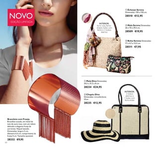 60
ቤ Bolsa Serena Dimensões:
17 x 4,7 x 13,5 cm.
28511 €7,95
NOVO
EDIÇÃO LIMITADA
INTERIOR:
2 bolsos
abertos e
1 bolso com
fecho-éclair.
ቢ Mala Dina Dimensões:
34,5 x 31,5 x 8 cm
28234 €24,95
ባ Chapéu Dina
Dimensões: circunferência
57cm
28235 €12,95
Bracelete com Franja
Bracelete ousada, em metal de
tom de ouro rosa, com um relevo
delicado e elegante franja de
correntes. Níquel testado.
Dimensões: largura 5 cm,
diâmetro 6.4 cm, comprimento da
franja 4 cm. Tamanho ajustável.
28332 €9,95
INTERIOR:
forro rosa, fecho-
-éclaire, bolso com
fecho e 2 bolsos
abertos
ባ Mala Serena Dimensões:
26 x 10 x 29,5 cm.
28509 €19,95
ቢ Écharpe Serena
Dimensões: 120 x 120 cm.
28510 €12,95
ባ
ቢ
ቤ
ቢ
ባ
 