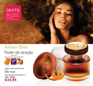 64
ቢ Creme de Corpo Amber Elixir
250 ml.
18950 €12,00
ባ Eau de Parfum Amber Elixir 50 ml.
11367 €33,00
€24,95
TANGERINA BALSAMINA ÂMBAR
ORIENTAL
ABAUNILHADO AMADEIRADO
Amber Elixir
Poder de atração
GRÁTIS o CREME DE
CORPO na compra da
Eau de Parfum
Enviado automaticamente
GRÁTIS
ባ
ቢ
 
