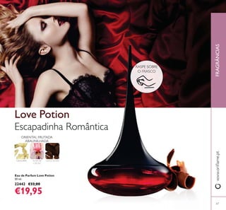 67
Eau de Parfum Love Potion
50 ml.
22442 €33,00
€19,95
Escapadinha Romântica
Love Potion
GENGIBRE FLOR DE
CACAU
CHOCOLATE
ORIENTAL FRUTADA
ABAUNILHADA
FRAGRÂNCIAS
RASPE SOBRE
O FRASCO
 