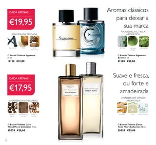 72
ቢ Eau de Toilette Signature
75 ml.
12190 €31,00
BAUNILHA PERA
AMADEIRADA FRUTADA
TABACO
LOURO
MADEIRA DE
GUAIAC
Suave e fresca,
ou forte e
amadeirada
Aromas clássicos
para deixar a
sua marca
AMADEIRADA CÍTRICA
AROMÁTICA
TORANJA
VERDE
PATCHOULIBÉTULA
ባ Eau de Toilette Citrus
Tonic Men's Collection 75 ml.
30058 €29,00
MADEIRA LIMA ÁGUATÓNICA
AMADEIRADA CÍTRICA
AROMÁTICA
€19,95
€17,95
CADA APENAS
CADA APENAS
PIMENTA
PRETA
NOZ-
-MOSCADA
ቢ Eau de Toilette Dark
Wood Men´s Collection 75 ml.
30059 €29,00
AMADEIRADA ESPECIARIAS
ባ Eau de Toilette Signature
Zoom 75 ml.
31288 €31,00
ቢ
ባ
ቢ
ባ
 