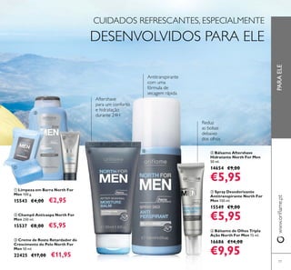 77
ቤ Creme de Rosto Retardador do
Crescimento do Pelo North For
Men 50 ml.
22425 €17,00 €11,95
ባ Champô Anticaspa North For
Men 250 ml.
15537 €8,00 €5,95
PARAELE
CUIDADOS REFRESCANTES, ESPECIALMENTE
DESENVOLVIDOS PARA ELE
ቢ Limpeza em Barra North For
Men 100 g.
15543 €4,00 €2,95
ብ Bálsamo Aftershave
Hidratante North For Men
50 ml.
14654 €9,00
€5,95
ቧ Bálsamo de Olhos Tripla
Ação North For Men 15 ml.
16686 €14,00
€9,95
ቦ Spray Desodorizante
Antitranspirante North For
Men 150 ml.
15549 €9,00
€5,95
ቢ
ባ
ቤ
ብ ቦ
ቧ
 
