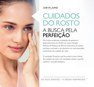 CUIDADOS
DO ROSTO
OS SEUS SONHOS – A NOSSA INSPIRAÇÃO TM
A BUSCA PELA
PERFEIÇÃO
Das nossas excelentes instalações de pesquisa e
desenvolvimento em Dublin ao nosso inovador
Instituto de Pesquisa da Pele em Estocolmo, os nossos
cientistas continuam a ser pioneiros nos mais avançados
tratamentos de cuidados do rosto.
O resultado? Produtos que lhe proporcionam rotinas
de cuidados do rosto com resultados visíveis e que lhe
conferem uma pele fantástica.
 