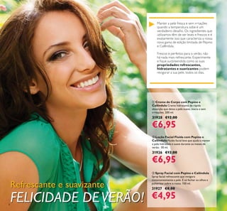 8
Manter a pele fresca e sem irrtações
quando a temperatura sobe é um
utilizamos têm de ser leves e frescos e é
exatamente isso que caracteriza a nossa
propriedades refrescantes,
hidratantes e suavizantes podem
Refrescante e suavizante
FELICIDADE DEVERÃO!
ቤ Spray Facial com Pepino e Calêndula
Spray facial refrescante que revigora
instantaneamente a pele. É só fechar os olhos e
pulverizar sobre o rosto. 150 ml.
31927 €8,00
€4,95
ባ Loção Facial Fluida com Pepino e
Calêndula Fluido facial leve que ajuda a manter
a pele hidratada e suave durante os meses de
verão. 30 ml.
31926 €12,00
€6,95
ቢ Creme de Corpo com Pepino e
Calêndula Creme hidratante de rápida
absorção que deixa a pele suave, macia e sem
irritações. 200 ml.
31928 €12,00
€6,95
 