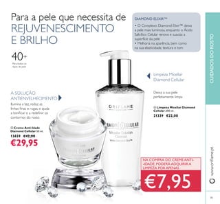 Para a pele que necessita de
REJUVENESCIMENTO
E BRILHO
ቤ Creme Anti-Idade
Diamond Cellular 50 ml.
13659 €42,00
€29,95
A SOLUÇÃO
ANTIENVELHECIMENTO
Ilumina a tez, reduz as
contornos do rosto.
Deixa a sua pele
perfeitamente limpa
Limpeza Micellar
Diamond Cellular
• O Complexo Diamond Elixir™ deixa
a pele mais luminosa, enquanto o Ácido
Salicílico Celular renova e suaviza a
superfície da pele
• Melhoria na aparência, bem como
na sua elasticidade, textura e tom
DIAMOND ELIXIR™
CUIDADOSDOROSTO
Para todos os
tipos de pele
40+
85
NA COMPRA DO CREME ANTI-
-IDADE, PODERÁ ADQUIRIR A
LIMPEZA POR APENAS
€7,95
ብ Limpeza Micellar Diamond
Cellular 200 ml.
21339 €22,00
ቤ
ብ
 