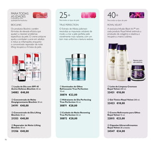 86
ብ Reparador de Noite Lifting
Bioclinic 30 ml.
21356 €40,00
ቤ Concentrado de Dia Lifting
Bioclinic 30 ml.
21353 €40,00
ቢ Loção de Dia com SPF 45
Active Defence Bioclinic 30 ml.
24882 €40,00
ባ Concentrado de Noite
Despigmentante Bioclinic 30 ml.
24191 €40,00
ቤ Cuidado de Noite Renewing
True Perfection 50 ml.
30872 €28,00
ቢ Iluminador de Olhos
Refrescante True Perfection
15 ml.
30874 €22,00
ባ Hidratante de Dia Perfecting
True Perfection 50 ml.
30871 €28,00
ቤ
Royal Velvet 15 ml.
22815 €23,00
ባ Gel Tónico Royal Velvet 200 ml.
22423 €18,00
ብ
Royal Velvet 28 unidades
24547 €34,00
ቢ Leite de Limpeza Cremoso
Royal Velvet 200 ml.
22421 €18,00
40+
A exclusiva Infusão Black Iris™ em
cada produto RoyalVelvet estimula a
produção de colagénio e elastina, e
recupera a matriz cutânea.
O Extrato de Albizia Julibrissin
neutraliza as impurezas celulares de
modo a criar a pele perfeita: pele
visivelmente mais radiante, com um
tom mais uniforme e textura sedosa.
25+
Para todos os tipos de pele Para todos os tipos de pele
ROYALVELVETTRUE PERFECTION
PARATODAS
AS IDADESCosméticos com
qualidade farmacêutica
BIOCLINIC
Os produtos Bioclinic contêm
ajudam a resolver problemas
ajuda a combater a acne em adultos
o concentrado reparador de noite
Apenas para
uso externo.
ቢ
ባ
ቤ
ብ
ቢ
ባ
ቤ
ቢ
ባ
ቤ
ብ
 