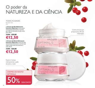 ቢ
ባ
88
ባ Creme de Noite Hidratante
Intensivo Optimals Creme de noite
intensamente hidratante e nutritivo que
repara a pele muito seca durante a
noite. 50 ml.
31095 €25,00
€12,50
ቢ Creme de Dia Hidratante
Intensivo Optimals Creme de dia
intensamente hidratante e nutritivo,
para 24h de hidratação em pele muito
seca. 50 ml.
31094 €25,00
€12,50
Nutre e hidrata
intensamente a pele
durante a noite
Creme de dia que
proporciona 24h de
hidaratção
50% DESCONTO
O poder da
NATUREZA E DA CIÊNCIA
TODAS AS IDADES
Para pele muito
seca
CREMES DE ROSTO
OPTIMALS
 