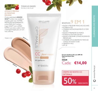 89
BENEFÍCIOS 9 EM 1
30346Light
30347Medium
• AJUDA A PREVENIR MANCHAS ESCURAS
• ILUMINA ATEZ
• CORRIGE INSTANTANEAMENTE OTOM
DE PELE
• AJUDA A MINIMIZAR OS POROS
• SUAVIZA ATEXTURA DA PELE
• AJUDA A PREVENIR O ENVELHECIMENTO
PREMATURO
• CONFERE UM ACABAMENTO MATE AO
LONGO DETODO O DIA
• HIDRATA A PELE
• SPF 20
50% DESCONTO
CREME DE ROSTO CC
OPTIMALS
ATENUE E PREVINA
AS MANCHAS
ESCURAS
LINGON
50:50™
PROTEÇÃO ANTIOXIDANTE*
,
TODAS AS IDADES
CUIDADOSDOROSTO
Creme de Rosto CC com SPF 20
Optimals Even Out
50 ml.
€28,00
€14,00
 