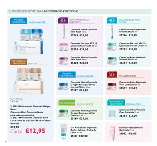 Para pele oleosaPara pele oleosa
90
Esfoliante Facial Diário
Optimals 75 ml.
31093 €16,00
Gel Anticelulite Optimals
Body - Cafeína + Folha de
Lótus 150 ml.
31317 €20,00
CUIDADOS DO ROSTO PARA NECESSIDADES ESPECÍFICAS
Creme de Noite Optimals
Skin Youth 50 ml.
25203 €28,00
Creme de Noite Optimals
50 ml.
25209 €28,00
OXYGEN BOOST
Creme de Noite Optimals
Smooth Out 50 ml.
25204 €28,00
Creme de Dia com SPF 10
Optimals Smooth Out 50 ml.
25205 €28,00
Creme de Olhos Optimals
Smooth Out 15 ml.
25266 €20,00
VITAL DEFINITION
OXYGEN BOOST
EVEN OUT
PARA TODOS OS TIPOS
DE PELE
Creme de Noite Optimals
Oxygen Boost para Pele
Normal/Mista 50 ml.
25197 €25,00
OXYGEN BOOST
Creme de Olhos Ver para
Crer Optimals 15 ml.
25264 €23,00
VER PARA CRER
SKINYOUTH
ÚLTIMA APRESENTAÇÃO
Creme de Dia com SPF 10
Optimals Skin Youth 50 ml.
25200 €28,00
Creme de Olhos Optimals
Skin Youth 15 ml.
25265 €20,00
Creme de Noite Optimals
Oxygen Boost para Pele
Oleosa 50 ml.
25199 €25,00
Creme Optimals
2 x 15 ml.
ቢ 31028 Miniconjunto Optimals Oxigen
Boost
Creme de Dia + Creme de Noite
para pele normal/mista
ባ 31027 Miniconjunto Optimals Even
Out Creme de Dia com SPF20 + Creme
de Noite
€20,00
Cada: €12,95
30+
Para todos os
tipos de pele
Para pele
normal/mista
Para pele
normal/mista
40+
50+
Para todos os
tipos de pele
ቢ
ባ
 