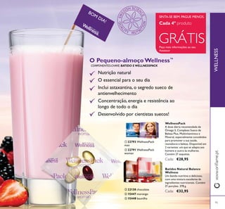 WELLNESS
BOM
DIA!
95
ብ 15447 morango
ቦ 15448 baunilha
ቤ 22138 chocolate
ቢ 22793 WellnessPack
man
ባ 22791 WellnessPack
woman
ቢ ባ
ቤ
ብ
ቦ
O Pequeno-almoço Wellness™
Nutrição natural
O essencial para o seu dia
Inclui astaxantina, o segredo sueco de
antienvelhecimento
Concentração, energia e resistência ao
longo de todo o dia
Desenvolvido por cientistas suecos!
COMPONENTES-CHAVE: BATIDO E WELLNESSPACK
Batidos Natural Balance
Wellness
Um batido nutritivo e delicioso,
com uma mistura excelente de
ingredientes nutricionais. Contém
21 porções. 378 g.
€32,95
WellnessPack
A dose diária recomendada de
Ómega 3, Complexo Sueco de
Beleza Plus, Multivitamínico e
Mineral, especialmente concebidos
para promover a sua saúde,
resistência e beleza. Disponível em
2 variantes: um que se adapta aos
homens e outro às mulheres.
Contém 21 saquetas.
€28,95
GRÁTIS
SINTA-SE BEM. PAGUE MENOS.
Cada 4º
Peça mais informações ao seu
Assessor
 
