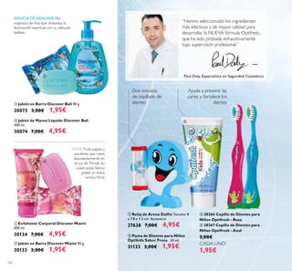 102
 Pasta de Dientes para Niños
Optikids Sabor Fresa 50 ml.
31133 3,00€ 1,95€
 Reloj de Arena Delfín Tamaño: 8
x 7.8 x 1.5 cm. Accesorio.
27638 7,00€ 4,95€
 28266 Cepillo de Dientes para
Niños Optifresh - Rosa
 28267 Cepillo de Dientes para
Niños Optifresh - Azul
3,00€
1,95€
Ayuda a prevenir las
caries y fortalece los
dientes
Dos minutos
de cepillado de
dientes
“Hemos seleccionado los ingredientes
más efectivos y de mayor calidad para
desarrollar la NUEVA fórmula Optifresh,
que ha sido probada exhaustivamente
bajo supervisión profesional.”
Paul Daly, Especialista en Seguridad Cosmética
 Jabón en Barra Discover Bali 90 g.
30073 3,00€ 1,95€
 Jabón de Manos Líquido Discover Bali
300 ml.
30074 7,00€ 4,95€
 Exfoliante Corporal Discover Miami
200 ml.
30134 7,00€ 4,95€
 Jabón en Barra Discover Miami 90 g.
30133 3,00€ 1,95€
ESENCIA DE NENÚFAR: Flor
originaria de Asia que simboliza la
iluminación espiritual con su delicada
belleza.
LICHI: Fruta jugosa y
suculenta que crece
abundantemente en
el sur de Florida. Su
suave pulpa blanca
posee un dulce
aroma loral.






 
CADA UNO
 