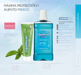  Elixir Bucal Optifresh System 8 500 ml.
31134 12,00€
7,95€
CUIDADOCORPORALwww.orilame.es
MÁXIMA PROTECCIÓNY
ALIENTO FRESCO
Propiedades de Optifresh
System 8**
:
Previene las caries
Previene la placa
Previene la acumulación de
sarro
Previene los daños en el
esmalte
Mantiene las encías sanas
Aliento fresco
Fortalece los dientes
Elimina las manchas
**Basado en sus ingredientes
12H de protección contra
la placa, la caries y el
sarro*
*
Clínicamente testado
Previene la aparición de
bacterias***
***Basado en su fórmula
NUEVO
103


 Pasta de Dientes Herbal Optifresh System 8
100 ml.
31673 6,00€
3,95€
 