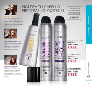  Spray Protector del Calor
HairX 150 ml.
30552 12,00€
7,95€
CUIDADOCORPORALwww.orilame.es
107
 Laca Fijadora Larga
Duración HairX 200 ml.
30551 12,00€
7,95€
 Laca Voluminizadora
HairX 200 ml.
31091 12,00€
7,95€
FIJACIÓN EXTREMA
Distribuye la Laca Fijadora Larga
Duración desde una distancia de
20-30 cm, y a continuación, usa
tus dedos para darle el estilo que
desees mientras el producto esté aún
húmedo.
Cada producto ha
sido diseñado para
proporcionar una
MAYOR DURACIÓN
y un peinado
SIN RESIDUOS
MOLDEATU CABELLO
MIENTRAS LO PROTEGES
FIJACIÓN EXTRAFUERTE
Aplica el Spray Protector del Calor
sobre el cabello húmedo. Para
prevenir las puntas abiertas aplica una
cantidad extra en esta zona. Para un
cabello de longitud media usa entre 6
y 8 aplicaciones del producto.
PROTECCIÓN
Selecciona varios mechones, cárdalos
desde la raíz y a continuación
pulveriza la LacaVoluminizadora
sobre estas secciones para
conseguir un super volumen.
 
 