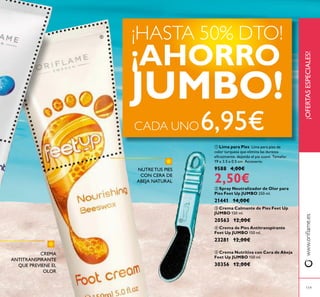 119
 Lima para Pies Lima para pies de
color turquesa que elimina las durezas
eicazmente, dejando el pie suave. Tamaño:
19 x 3.5 x 0.5 cm. Accesorio.
9588 4,00€
2,50€
 Spray Neutralizador de Olor para
Pies Feet Up JUMBO 250 ml.
21441 14,00€
 Crema Calmante de Pies Feet Up
JUMBO 150 ml.
20563 12,00€
 Crema de Pies Antitranspirante
Feet Up JUMBO 150 ml.
23281 12,00€
 Crema Nutritiva con Cera de Abeja
Feet Up JUMBO 150 ml.
30356 12,00€
CREMA
ANTITRANSPIRANTE
QUE PREVIENE EL
OLOR
NUTRE TUS PIES
CON CERA DE
ABEJA NATURAL
¡OFERTASESPECIALES!www.orilame.es
¡HASTA 50% DTO!
¡AHORRO
JUMBO!
CADA UNO6,95€


 