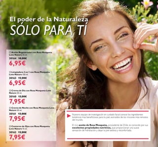 12
 Crema de Noche con Rosa Mosqueta Love
Nature 50 ml.
30161 13,00€
7,95€
 Aceite Regenerador con Rosa Mosqueta
Love Nature 25 ml.
30164 10,00€
6,95€
 Crema de Día con Rosa Mosqueta Love
Nature 50 ml.
30160 13,00€
7,95€
 Contorno de Ojos con Rosa Mosqueta
Love Nature 15 ml.
30162 13,00€
7,95€
 Limpiadora 2 en 1 con Rosa Mosqueta
Love Nature 150 ml.
30163 12,00€
6,95€
El poder de la Naturaleza
SÓLO PARA TÍ
Nuestro equipo de investigación en cuidado facial conoce los ingredientes
botánicos mas beneiciosos para tu piel, extraídos de los rincones más remotos
del mundo.
El rico aceite de Rosa Mosqueta, procedente de Chile, es conocido por sus
excelentes propiedades nutritivas, que proporcionan una suave
sensación de hidratación y dejan la piel sedosa y reconfortada.
 