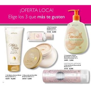 122
 Gel Baño y Ducha Milk &
Honey Gold 200 ml.
15579 10,00€
 Limpiador Íntimo
Suavizante con Flor de
Peonía Feminelle 300 ml.
24891 9,00€
 Gel Limpiador
Antibacteriano
SoftCaress 50 ml.
31346 8,00€
 Gel de Ducha Diamonds &
Pearls 200 ml.
31115 8,00€
 Mascarilla de Pelo Milk
& Honey Gold 250 ml.
24734 8,00€
¡OFERTA LOCA!
Elige los 3 que más te gusten
EXISTENCIAS LIMITADAS





EXISTENCIAS LIMITADAS
 