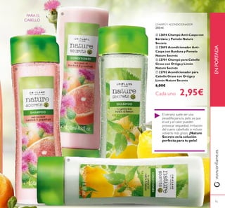 15
www.orilame.esENPORTADA
El verano suele ser una
pesadilla para tu pelo ya que
el sol y el calor pueden
provocar sequedad, irritación
del cuero cabelludo o incluso
volverlo más graso. ¡Nature
Secrets es la solución
perfecta para tu pelo!
PARA EL
CABELLO




CHAMPÚY ACONDICIONADOR
250 ml.
 22694 Champú Anti-Caspa con
Bardana y Pomelo Nature
Secrets
 22695 Acondicionador Anti-
Caspa con Bardana y Pomelo
Nature Secrets
 22701 Champú para Cabello
Graso con Ortiga y Limón
Nature Secrets
 22702 Acondicionador para
Cabello Graso con Ortiga y
Limón Nature Secrets
6,00€
Cada uno 2,95€
 