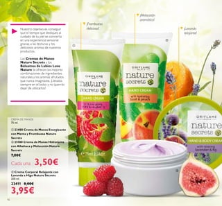 16
 Crema Corporal Relajante con
Lavanda e Higo Nature Secrets
200 ml.
23411 8,00€
3,95€
¡Frambuesa
deliciosa! ¡Lavanda
relajante!
¡Melocotón
aromático!



Nuestro objetivo es conseguir
que el tiempo que dediques al
cuidado de tu piel se convierta
en una experiencia sensorial
gracias a las texturas y los
deliciosos aromas de nuestros
productos.
Las Cremas de Manos
Nature Secrets y los
Bálsamos de Labios Love
Nature te ofrecen las mejores
combinaciones de ingredientes
naturales y los aromas afrutados
que nunca imaginaste. ¡Llévalos
siempre en el bolso y no querrás
dejar de utilizarlos!
CREMA DE MANOS
75 ml.
 23400 Crema de Manos Energizante
con Menta y Frambuesa Nature
Secrets
 25180 Crema de Manos Hidratante
con Albahaca y Melocotón Nature
Secrets
7,00€
Cada una 3,50€
 