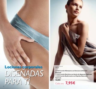 22
Loción Corporal
250 ml.
 31311 Loción Hidratante con Extracto de Nenúfar
Optimals
 31312 Loción Nutritiva con Aceite de Aguacate Optimals
 31314 Loción Reairmante con Péptidos Naturales
Optimals
12,00€
Cada una 7,95€
Lociones corporales
DISEÑADAS
PARA TÍ
 