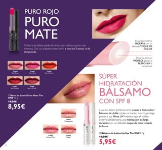 31444
Nude
31443
Natural Pink
31442
Transparent
31684
Soft Rose
31685
Vivid Pink
31686
Coral Matte
31687
Red Passion
31688
Berry Crush
32
SÚPER
HIDRATACIÓN
BÁLSAMO
CON SPF 8
PURO ROJO
PURO
MATE
 Bálsamo de Labios Lip Spa The ONE 1.7 g.
10,00€
5,95€
 Barra de Labios Puro Mate The
ONE 1.7 g.
14,00€
8,95€
El núcleo interno
PROTEGE gracias a
FILTROS UV y
emolientes
El núcleo exterior
HIDRATA con un
delicadoTOQUE DE
COLOR
Tu barra de labios preferida ahora con colores puros, más
intensos. Con un acabado mate único y con los 5 tonos de la
temporada.


¡Luce tus labios perfectamente suaves e hidratados!
Bálsamo de doble núcleo: el núcleo interno protege
gracias a sus iltros UV mientras que el núcleo
externo proporciona una hidratación de larga
duración con un delicado toque de color rosado
brillante.
 