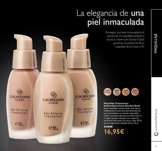 21623
Natural
Beige
21622
Light
Ivory
21621
Porcelain
21624
Natural
Rose
21621Porcelain
21623NaturalBeige
21624NaturalRose
45
MAQUILLAJEwww.orilame.es
Maquillaje Tratamiento
Antienvejecimiento Giordani Gold
Suave maquillaje rejuvenecedor que mejora
visiblemente el tono de la piel dotándola de
una luminosidad y un acabado impecables.
Cubre y suaviza la apariencia de inas líneas y
arrugas y ayuda a mantener los niveles de
hidratación de la piel. Con factor solar SPF 8
que protege de los radicales libres. 30 ml.
24,00€
16,95€
La elegancia de una
piel inmaculada
Conseguir una base inmaculada es el
secreto de un maquillaje perfecto y
esa es la máxima de Giordani Gold:
garantizar la perfección de tu
maquillaje de principio a fín.
 
