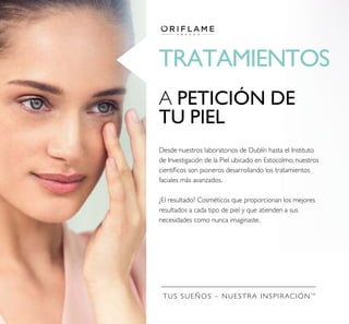 TRATAMIENTOS
TUS SUEÑOS – NUESTRA INSPIRACIÓNTM
A PETICIÓN DE
TU PIEL
Desde nuestros laboratorios de Dublín hasta el Instituto
de Investigación de la Piel ubicado en Estocolmo, nuestros
cientíﬁcos son pioneros desarrollando los tratamientos
faciales más avanzados.
¿El resultado? Cosméticos que proporcionan los mejores
resultados a cada tipo de piel y que atienden a sus
necesidades como nunca imaginaste.
 
