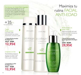 80
ባ Limpiadora en Gel
Ecollagen 200 ml.
30141 19,00€
12,95€
Limpiadora en Gel
Rica limpiadora en gel con
extracto de Células Madre
Vegetales que deja la piel
fresca, suave y revitalizada.
ቢ Tónico Perfeccionador
Ecollagen 200 ml.
30139 19,00€
12,95€
Tónico
Perfeccionador
Con AHA’s (Alfa-
Hidroxiácidos) que exfolian
suavemente y renuevan tu piel
Con Extracto de Células MadreVegetales
Las Células MadreVegetales son las más
preciadas de las plantas y dotan de vida
al resto de células vegetales. Inﬁnitamente
renovables, recientemente se ha probado
su estimulación y protección del colágeno
de la piel.
ቤ Serum Perfeccionador
Antiarrugas Noche Ecollagen
30 ml.
26690 40,00€
29,95€
Mejora la textura de la piel,
hidrata, toniﬁca, minimiza los
poros y las arrugas.
Perfeccionador de
acción noche
+35Para todo tipo de pieles
Maximiza tu
rutina FACIAL
ANTI-EDAD
ቢ ባ
ቤ
 