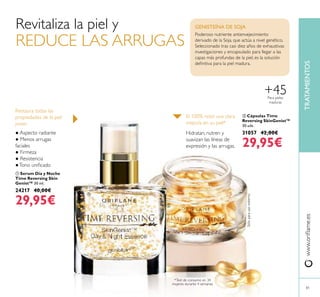 TRATAMIENTOSwww.oriﬂame.es
81
 Cápsulas Time
Reversing SkinGenist™
30 uds.
31057 42,00€
29,95€
● Aspecto radiante
● Menos arrugas
faciales
● Firmeza
● Resistencia
●Tono uniﬁcado
Restaura todas las
propiedades de la piel
joven:
El 100% notó una clara
mejoría en su piel*
*Test de consumo en 34
mujeres durante 4 semanas.
Hidratan, nutren y
suavizan las líneas de
expresión y las arrugas.
Sóloparausoexterno
 Serum Día y Noche
Time Reversing Skin
Genist™ 30 ml.
24217 40,00€
29,95€
Poderoso nutriente antienvejecimiento
derivado de la Soja, que actúa a nivel genético.
Seleccionado tras casi diez años de exhaustivas
investigaciones y encapsulado para llegar a las
capas más profundas de la piel, es la solución
deﬁnitiva para la piel madura.
GENISTEÍNA DE SOJARevitaliza la piel y
REDUCE LAS ARRUGAS
Para pieles
maduras
+45


 