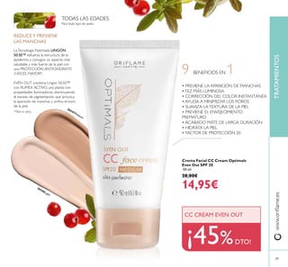 www.orilame.es
89
9 BENEFICIOS EN 1
30346Light
30347Medium
• PREVIENE LA APARICIÓN DE MANCHAS
•TEZ MÁS LUMINOSA
• CORRECCIÓN DEL COLOR INSTANTÁNEA
• AYUDA A MINIMIZAR LOS POROS
• SUAVIZA LATEXTURA DE LA PIEL
• PREVIENE EL ENVEJECIMIENTO
PREMATURO
• ACABADO MATE DE LARGA DURACIÓN
• HIDRATA LA PIEL
• FACTOR DE PROTECCIÓN 20
¡45%DTO!
CC CREAM EVEN OUT
REDUCEY PREVIENE
LAS MANCHAS
LaTecnología Patentada LINGON
50:50™ refuerza la estructura de la
epidermis y consigue un aspecto más
saludable y más fuerte de la piel con
una PROTECCIÓN ANTIOXIDANTE
3VECES MAYOR*.
EVEN OUT combina Lingon 50:50™
con RUMEX ACTIVO, una planta con
propiedades iluminadoras, disminuyendo
el exceso de pigmentación que provoca
la aparición de manchas y uniica el tono
de la piel.
Para todo tipo de pieles
TODAS LAS EDADES
TRATAMIENTOS
Crema Facial CC Cream Optimals
Even Out SPF 20
50 ml.
28,00€
14,95€
*Test in vitro
 