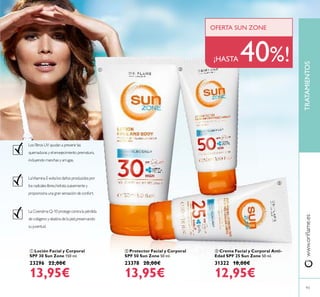  Crema Facial y Corporal Anti-
Edad SPF 25 Sun Zone 50 ml.
31322 18,00€
12,95€
 Protector Facial y Corporal
SPF 50 Sun Zone 50 ml.
23378 20,00€
13,95€
 Loción Facial y Corporal
SPF 30 Sun Zone 150 ml.
23296 22,00€
13,95€
www.oriﬂame.es
93
Los ﬁltros UV ayudan a prevenir las
quemaduras y el envejecimiento prematuro,
incluyendo manchas y arrugas.
LaVitamina E evita los daños producidos por
los radicales libres,hidrata suavemente y
proporciona una gran sensación de confort.
La Coenzima Q-10 protege contra la pérdida
de colágeno y elastina de la piel,preservando
su juventud.
¡HASTA 40%!
OFERTA SUN ZONE
TRATAMIENTOS
 

 