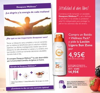 + +
Ejemplo de Desayuno Wellness™
94
¡La alegría y la energía de cada mañana!
¿Por qué es tan importante desayunar sano?
Tomar un desayuno sano, completo y rico en nutrientes
por la mañana es beneﬁcioso para tu salud en múltiples
aspectos. Las últimas investigaciones revelan que con el
desayuno, no sólo alimentas tu cuerpo y tu cerebro, sino
que ayudas a continuar tomando decisiones saludables
durante todo el día.
El concepto Desayuno WellnessTM
ha sido desarrollado
por la Comunidad Cientíﬁca de Igelosa en Suecia.
Desayuno Wellness™
¡Comienza tu día con una nutrición óptima!
Loción Ligera Corporal en
Spray SPF 25 Sun Zone 150 ml.
30171 22,00€
14,95€
Vaso y Cucharita Medidora
Morada Mezcla tus Batidos Natural
Balance. Capacidad: 250 ml. Accesorio.
25479 3,95€
¡Vitalidad al aire libre!
Comienza el día tomando un saludable
Desayuno Wellness™ y sal a disfrutar
al aire libre. ¡Y no olvides tu protector
solar! Es indispensable para proteger tu
piel en los calurosos días de verano.
Compra un Batido
+ Wellness Pack*
y pide la Loción
Ligera Sun Zone
por
4,95€*pide cada uno con su código
1 Batido Natural Balance + 1 bolsita WellnessPack + Bol de yogur con cereales
y frutas
 