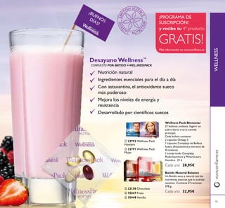 WELLNESSwww.oriﬂame.es
¡BUENOSDÍAS!
95
ብ 15447 Fresa
ቦ 15448 Vainilla
ቤ 22138 Chocolate
ቢ 22793 Wellness Pack
Hombre
ባ 22791 Wellness Pack
Mujer
ቢ ባ
ቤ
ብ
ቦ
Desayuno Wellness™
Nutrición natural
Ingredientes esenciales para el día a día
Con astaxantina, el antioxidante sueco
más poderoso
Mejora los niveles de energía y
resistencia
Desarrollado por cientíﬁcos suecos
COMPUESTO POR: BATIDO + WELLNESSPACK
Batido Natural Balance
Un Batido sano y natural con los
nutrientes exactos que tu cuerpo
necesita. Contiene 21 raciones.
378 g.
Cada uno 32,95€
Wellness Pack Bienestar
21 bolsitas unidosis. Ingerir un
sobre diario tras la comida
principal.
Cada bolsita contiene:
2 cápsulas Omega 3
1 cápsulas Complejo de Belleza
Sueco (Astaxantina y extracto de
Arándano)
1 comprimido Complejo
Multivitamínico y Mineral para
Hombre. 21 d
Cada uno 28,95€
GRATIS!
¡PROGRAMA DE
SUSCRIPCIÓN!
y recibe tu 4º producto
Más información en www.oriﬂame.es
 