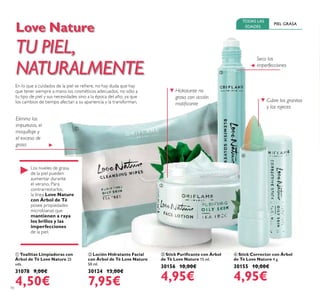 10
Love Nature
TU PIEL,
NATURALMENTE
En lo que a cuidados de la piel se reiere, no hay duda que hay
que tener siempre a mano los cosméticos adecuados, no sólo a
tu tipo de piel y sus necesidades sino a la época del año, ya que
los cambios de tiempo afectan a su apariencia y la transforman.
PIEL GRASA
TODAS LAS
EDADES
 Stick Corrector con Árbol
de Té Love Nature 4 g.
30155 10,00€
4,95€
 Stick Puriicante con Árbol
de Té Love Nature 15 ml.
30156 10,00€
4,95€
 Toallitas Limpiadoras con
Árbol de Té Love Nature 25
uds.
31078 9,00€
4,50€
 Loción Hidratante Facial
con Árbol de Té Love Nature
50 ml.
30124 13,00€
7,95€
Los niveles de grasa
de la piel pueden
aumentar durante
el verano. Para
contrarrestarlos,
la línea Love Nature
con Árbol de Té
posee propiedades
microbianas que
mantienen a raya
los brillos y las
imperfecciones
de la piel.
Hidratante no
grasa con acción
matiicante
Cubre los granitos
y las rojeces
Seca las
imperfecciones
Elimina las
impurezas, el
maquillaje y
el exceso de
grasa




 