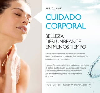 TUS SUEÑOS – NUESTRA INSPIRACIÓN™
CUIDADO
CORPORAL
BELLEZA
DESLUMBRANTE
EN MENOSTIEMPO
Sencillo de usar, pero con eiciencia insuperable: es
nuestra máxima cuando hablamos de tratamientos de
cuidado corporal y del cabello.
Nuestras fórmulas exclusivas se traducen en productos
de belleza que te dejarán una sensación de frescura
y un acabado perfecto en cualquier momento.
¡Sin robarte tiempo para las cosas importantes
de la vida!
 
