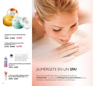 104
¡SUMÉRGETE EN UN SPA!
ቤ Gel de Ducha Refrescante Swedish
Spa 200 ml.
21876 8,00€
ቢ Exfoliante Corporal Swedish Spa
150 ml.
18483 12,00€ 8,95€
ባ Mascarilla Nutritiva para Pies
Swedish Spa 100 ml.
23738 10,00€ 6,95€
ብ Crema de Manos Regeneradora
Acción Noche Swedish Spa 75 ml.
18484 9,00€
GEL DE DUCHA REFRESCANTE
SWEDISH SPA es el primero
del mundo que cumple con el
certiicado RSPO (formulado con
aceite de Palma sostenible).
Más info en www.rspo.org
ባ
ቢ
ቤ
ብ
Toda la línea Swedish Spa hidrata profundamente la piel con
HYDRACARE+, un exclusivo COMPLEJO DE ALGAS MARINAS rico en
minerales y antioxidantes para mantener tu piel hidratada.
 