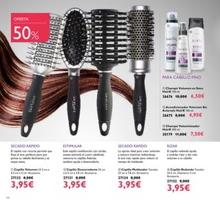 106
Este cepillo multifunción con cerdas
suaves estimula el cuero cabelludo
mientras lo cepillas.Además
tambien ayuda a desenredarlo.
ESTIMULAR
 Cepillo Desenredante 25 cm
x 6.5 cm x 3.8 cm. Accesorio.
27131 8,00€
3,95€
SECADO RÁPIDO
La opción ideal para crear volumen
y textura mientras redistribuye
el aire más rápido para reducir el
tiempo de moldeado.
 Cepillo Moldeador Tamaño:
23 cm x 7.8 cm. Accesorio.
27134 8,00€
3,95€
El cepillo con ranuras permite que
luya el aire, perfecto para que
peines tu cabello fácilmente y se
seque antes.
SECADO RÁPIDO
 Cepillo Volumen 23.2 cm x
4.5 cm x 4 cm. Accesorio.
27133 8,00€
3,95€
 Champú Voluminizador
HairX 400 ml.
30179 11,00€ 7,50€
 Champú Volumen en Seco
HairX 150 ml.
26676 10,00€ 6,50€
 Acondicionador Volumen Sin
Aclarado HairX 150 ml.
26675 8,00€ 4,95€
RIZAR
El cepillo redondo ayuda
a ondular, rizar y dar más
volumen a tu cabello.
 Cepillo Redondo Tamaño:
24.5 cm. Diámetro: 5 cm.
Accesorio.
27132 8,00€
3,95€
OFERTA
50%
PARA CABELLO FINO






 