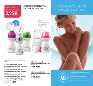 108
Dermatológica y ginecológicamente
testado
Suave, PH neutro, fórmula sin
agentes jabonosos
Con vitaminas extra y Ácido Láctico
CUIDADO CALMANTE
PARA ZONAS ÍNTIMAS
 Desodorante Roll-On
Antitranspirante Activelle Pure
Care 50 ml.
23718 6,00€
 Desodorante en Crema
Antitranspirante Activelle Pure
Care 50 ml.
30137 7,00€
Desodorante Roll-On Antitranspirante Activelle
50 ml.
 31270 Desodorante Roll-On
Antitranspirante Activelle Protección
Extrema
 25281 Desodorante Roll-On
Antitranspirante Activelle Algodón
Activo
 23725 Desodorante Roll-On
Antitranspirante Activelle Invisible
 30332 Desodorante Roll-On
Antitranspirante Activelle Té Verde
Cada uno 6,00€
¡PROTECCIÓN EFECTIVA
Y CONFIANZA PLENA!
Forma
ergonómica para
una aplicación
más cómoda
CADA UNO
3,95€
 




 
