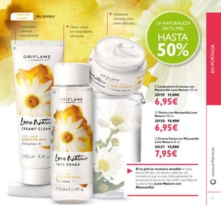 11
 Limpiadora Cremosa con
Manzanilla Love Nature 125 ml.
30159 12,00€
6,95€
 Tónico con Manzanilla Love
Nature 150 ml.
30158 12,00€
6,95€
 Crema Facial con Manzanilla
Love Nature 50 ml.
30157 13,00€
7,95€
PIEL SENSIBLE
TODAS LAS
EDADES
Limpiadora
cremosa
reconfortante
Tónico suave
con propiedades
calmantes
Hidratante
calmante para
pieles delicadas
Si tu piel se muestra sensible en esta
época del año, ¡no temas a alternar con
cosméticos que no usas habitualmente! ¡Te
encantará la sensación de confort que deja en
tu piel la línea Love Nature con
Manzanilla!
LA NATURALEZA
EN TU PIEL
HASTA
50%
www.orilame.esENPORTADA



 
