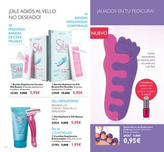 112
Separadores de Dedos para
Pedicura Tamaño: 13.5 x 5.5 x
0.8 cm. Accesorio.
28287 2,00€
0,95€
Suaves
separadores
de espuma para
una pedicura
más fácil
¡ALIADOS ENTU PEDICURA!
 Bandas Depilatorias Faciales
Silk Beauty 20 bandas depilatorias y
4 toallitas refrescantes.
25382 9,00€ 5,95€
20
PEQUEÑAS
BANDAS
DE CERA
FACIALES
 Bandas Depilatorias Silk
Beauty Piel Sensible 16 bandas
depilatorias y 2 toallitas.
23949 10,00€ 5,95€
16
BANDAS
DEPILATORIAS
CORPORALES
PREVIENE LOS
CORTESY FACILITA LA
DEPILACIÓN
GEL DEPILATORIO
Set de
2 CUCHILLAS
¡DILE ADIÓS ALVELLO
NO DESEADO!
 Cuchillas Depilatorias
Deshechables 12.8 x 4.5 x 2 cm.
2 unidades. Accesorio.
23783 3,00€ 1,95€
 Gel Depilatorio Silk Beauty
150 ml.
22932 9,00€ 5,95€
NUEVO




Completa tu
pedicura este
verano con
nuestros esmaltes
en pag.31.
 