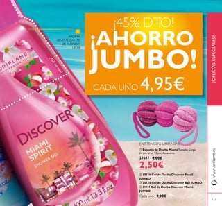 115
ቢ Esponja de Ducha Miami Tamaño: Largo
24 cm, tiras: 13 cm. Accesorio.
27697 4,00€
2,50€
ባ 30136 Gel de Ducha Discover Brasil
JUMBO
ቤ 30135 Gel de Ducha Discover Bali JUMBO
ብ 31111 Gel de Ducha Discover Miami
JUMBO
Cada uno 9,00€
¡OFERTASESPECIALES!www.orilame.es
AROMA
REVITALIZANTE
DE FLORESY
LICHI
EXISTENCIAS LIMITADAS
¡150mlmás!
¡45% DTO!
¡AHORRO
JUMBO!
CADA UNO 4,95€
ቢ
 
